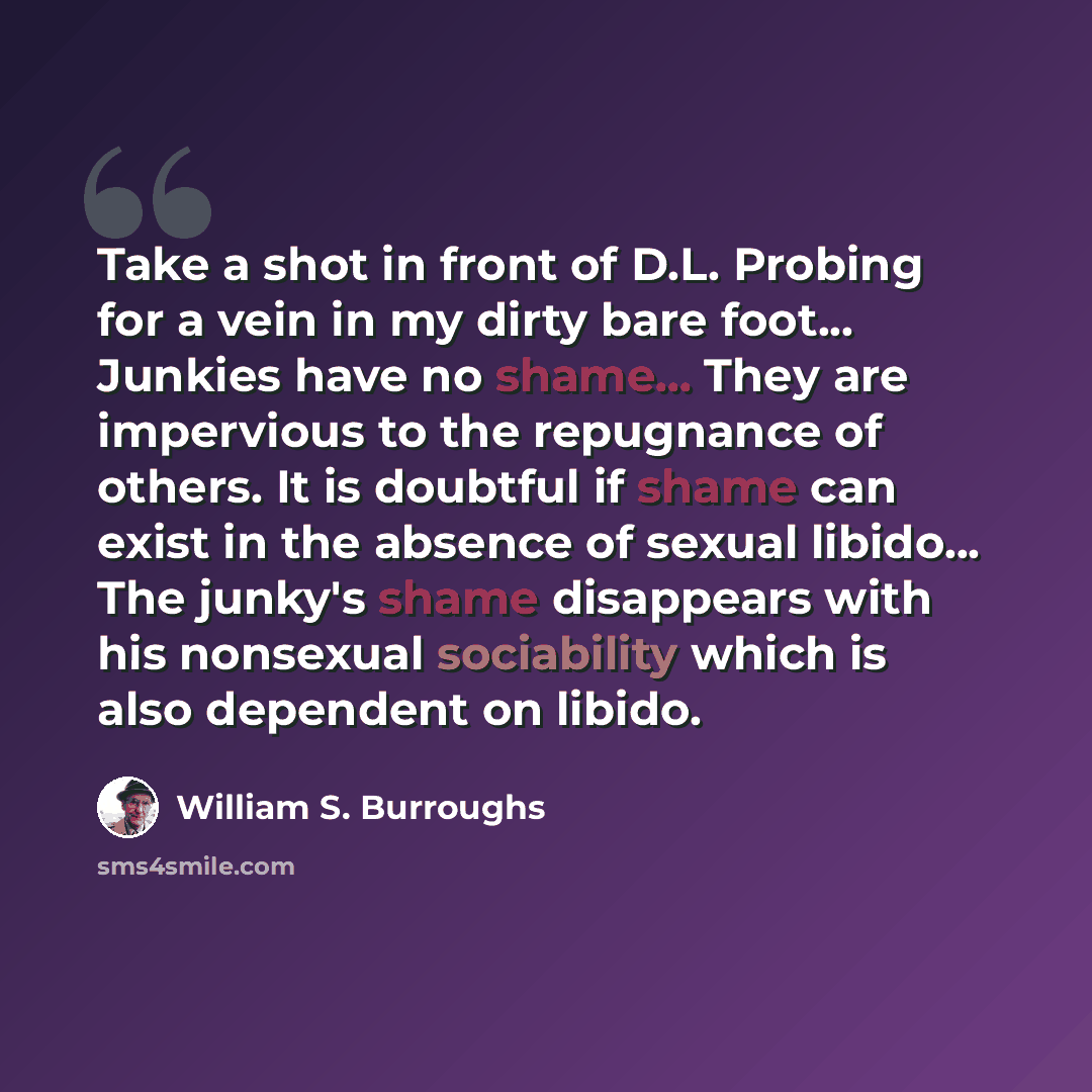 “Take a shot in front of D.L. Probing for a vein in my dirty bare foot... Junkies have no shame... They are impervious to the repugnance of others. It is doubtful if shame can exist in the absence of sexual libido... The junky's shame disappears with his nonsexual sociability which is also…” quote by William S. Burroughs