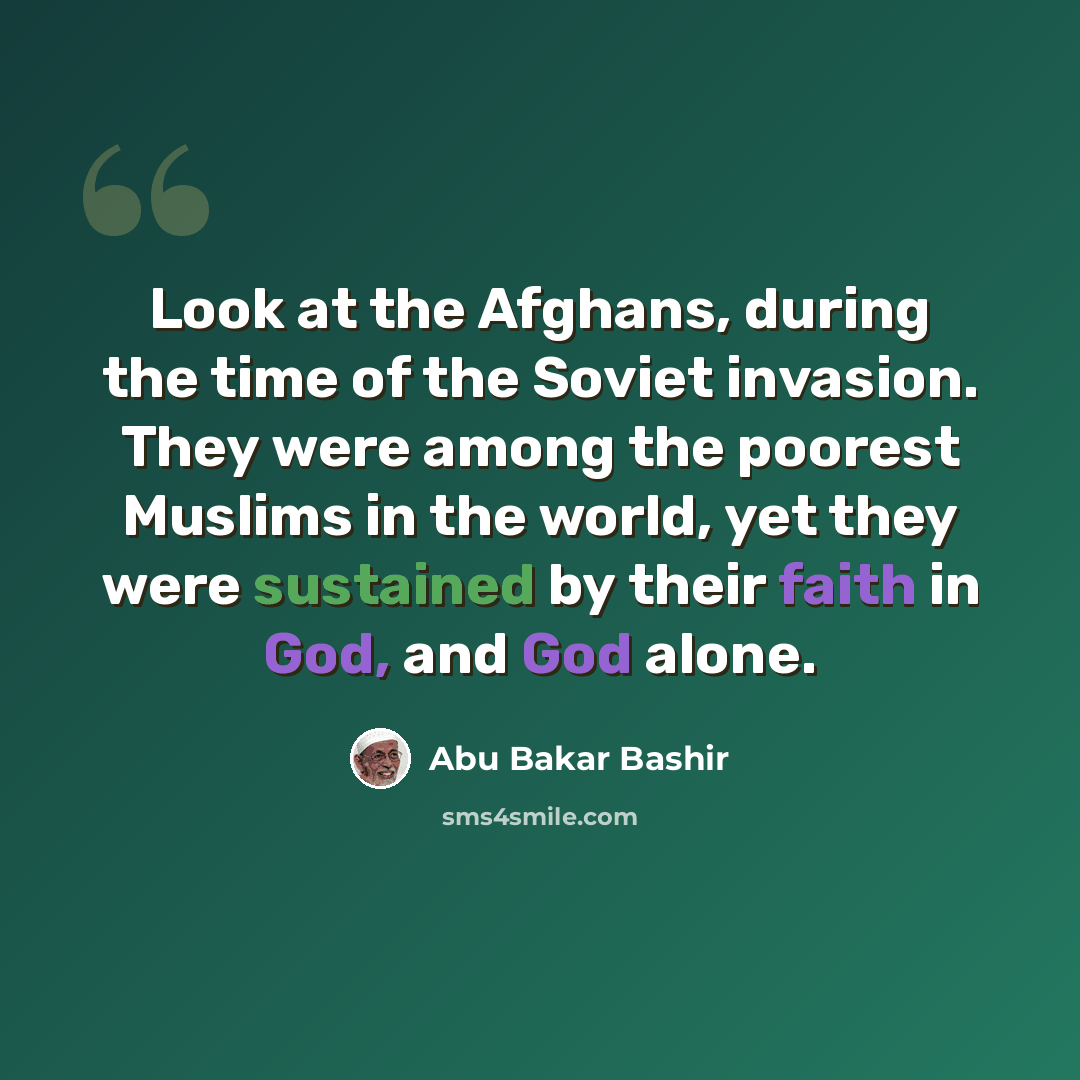 “Look at the Afghans, during the time of the Soviet invasion. They were among the poorest Muslims in the world, yet they were sustained by their faith in God, and God alone.” quote by Abu Bakar Bashir