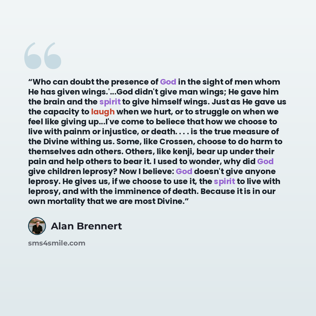 “Who can doubt the presence of God in the sight of men whom He has given wings.'...God didn't give man wings; He gave him the brain and the spirit to give himself wings. Just as He gave us the capacity to laugh when we hurt, or to struggle on when we feel like giving up...I've come to beliece that…” quote by Alan Brennert