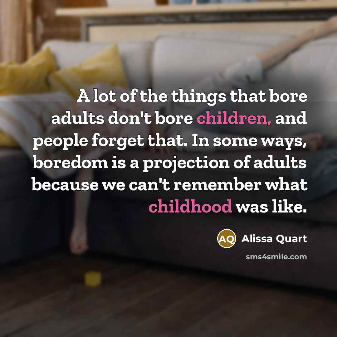 “A lot of the things that bore adults don't bore children, and people forget that. In some ways, boredom is a projection of adults because we can't remember what childhood was like.” quote by Alissa Quart