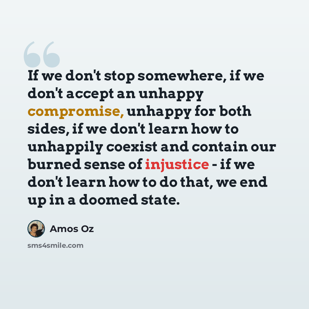 “If we don't stop somewhere, if we don't accept an unhappy compromise, unhappy for both sides, if we don't learn how to unhappily coexist and contain our burned sense of injustice - if we don't learn how to do that, we end up in a doomed state.” quote by Amos Oz