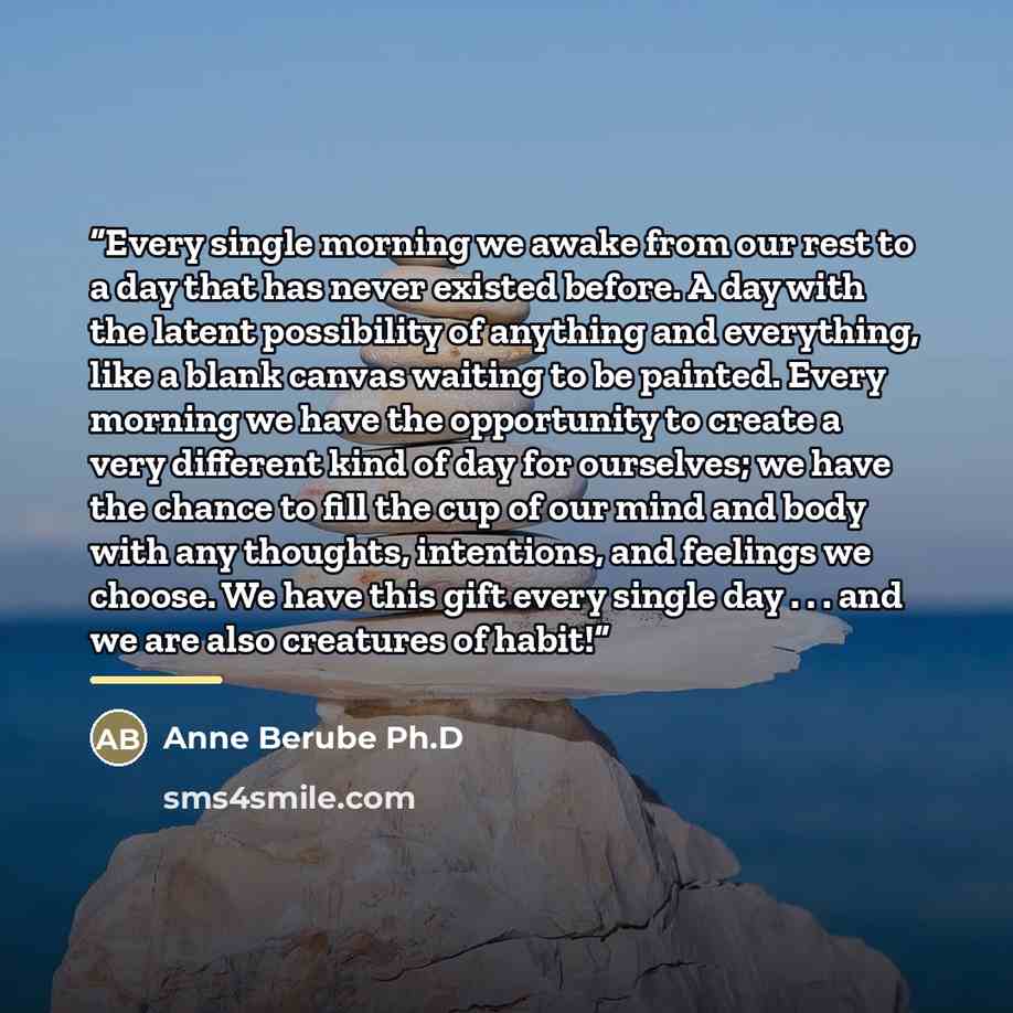 “Every single morning we awake from our rest to a day that has never existed before. A day with the latent possibility of anything and everything, like a blank canvas waiting to be painted. Every morning we have the opportunity to create a very different kind of day for ourselves; we have the…” quote by Anne Berube Ph.D