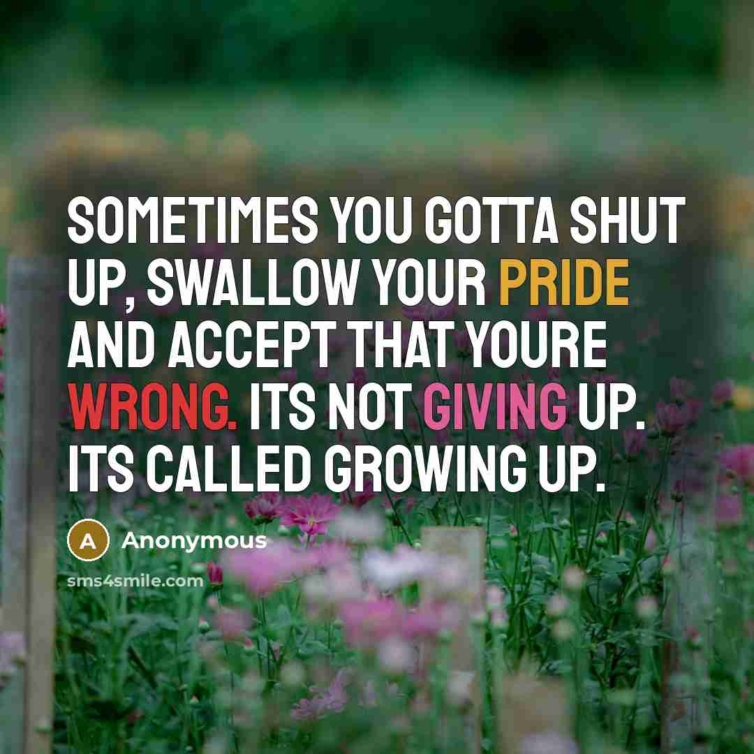“Sometimes you gotta shut up, swallow your pride and accept that youre wrong. Its not giving up. Its called growing up.” quote by Anonymous