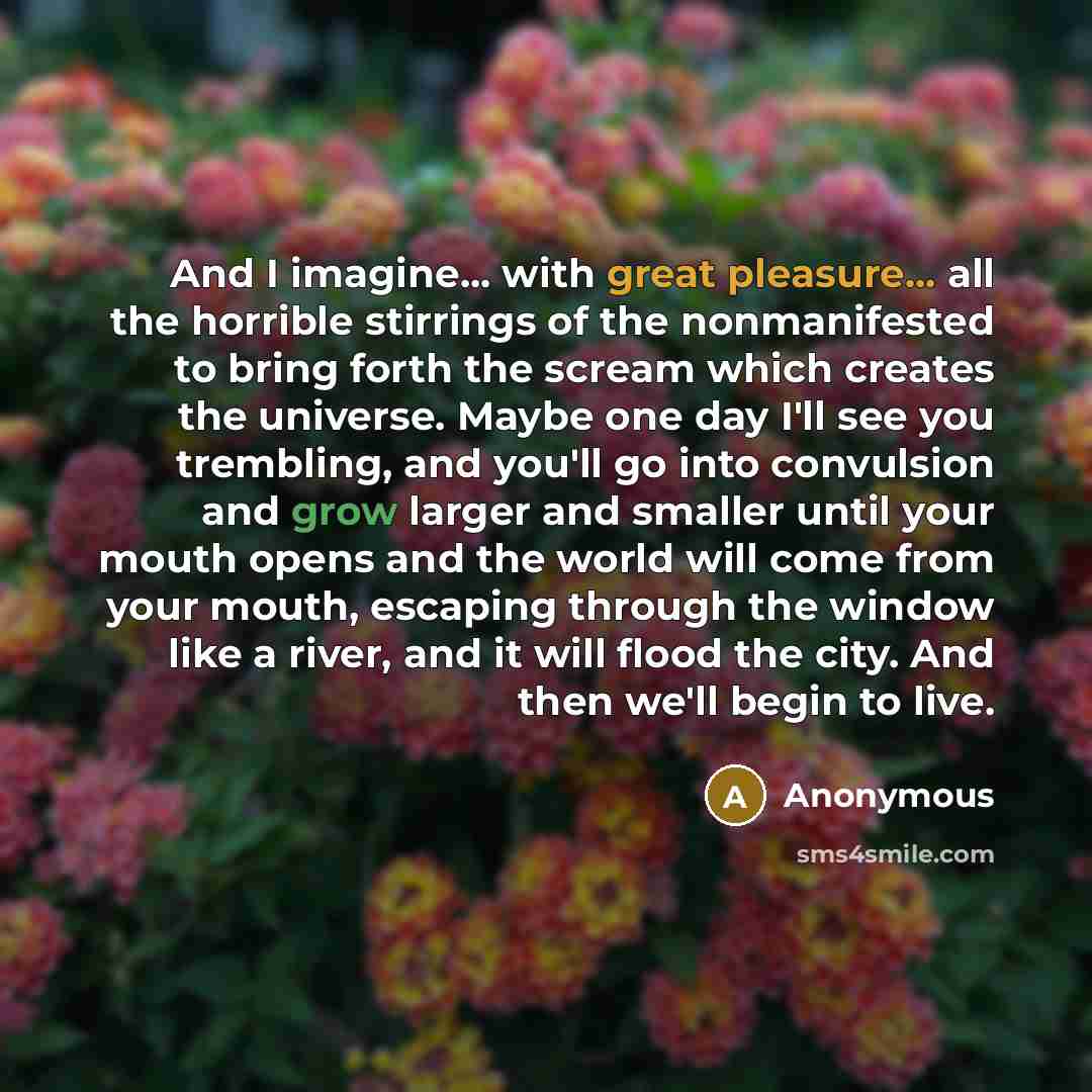 “And I imagine... with great pleasure... all the horrible stirrings of the nonmanifested to bring forth the scream which creates the universe. Maybe one day I'll see you trembling, and you'll go into convulsion and grow larger and smaller until your mouth opens and the world will come from your…” quote by Anonymous