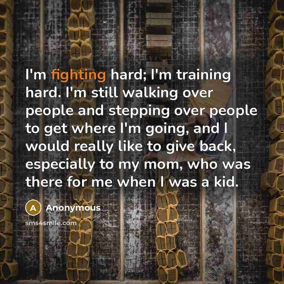 “I'm fighting hard; I'm training hard. I'm still walking over people and stepping over people to get where I'm going, and I would really like to give back, especially to my mom, who was there for me when I was a kid.” quote by Anonymous