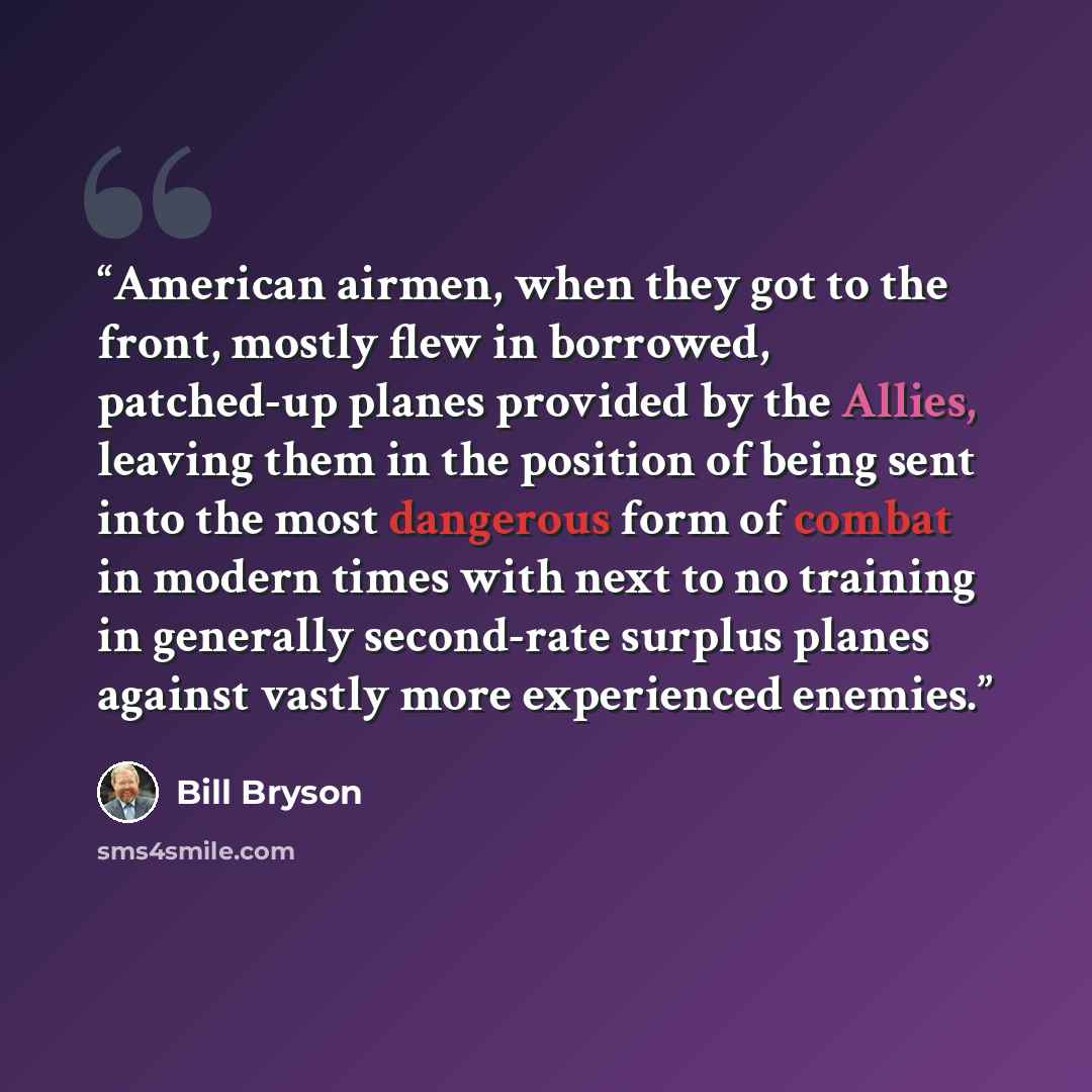 “American airmen, when they got to the front, mostly flew in borrowed, patched-up planes provided by the Allies, leaving them in the position of being sent into the most dangerous form of combat in modern times with next to no training in generally second-rate surplus planes against vastly more…” quote by Bill Bryson