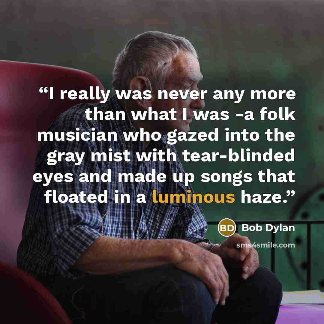 “I really was never any more than what I was -a folk musician who gazed into the gray mist with tear-blinded eyes and made up songs that floated in a luminous haze.” quote by Bob Dylan