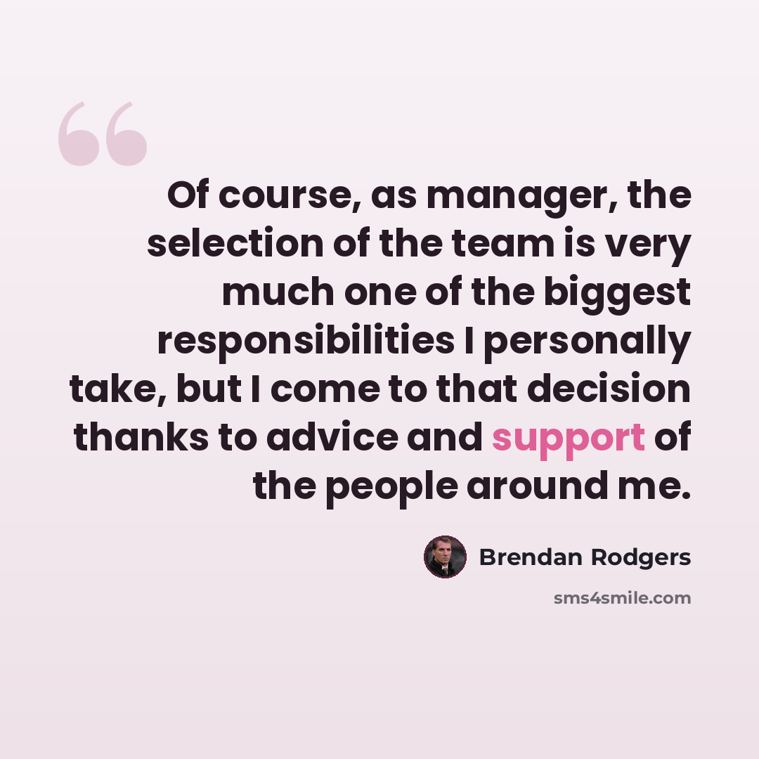 “Of course, as manager, the selection of the team is very much one of the biggest responsibilities I personally take, but I come to that decision thanks to advice and support of the people around me.” quote by Brendan Rodgers