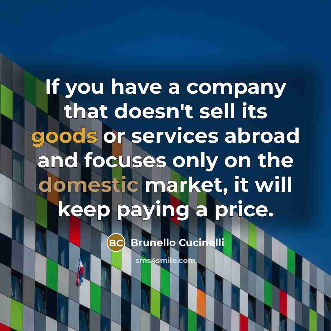“If you have a company that doesn't sell its goods or services abroad and focuses only on the domestic market, it will keep paying a price.” quote by Brunello Cucinelli