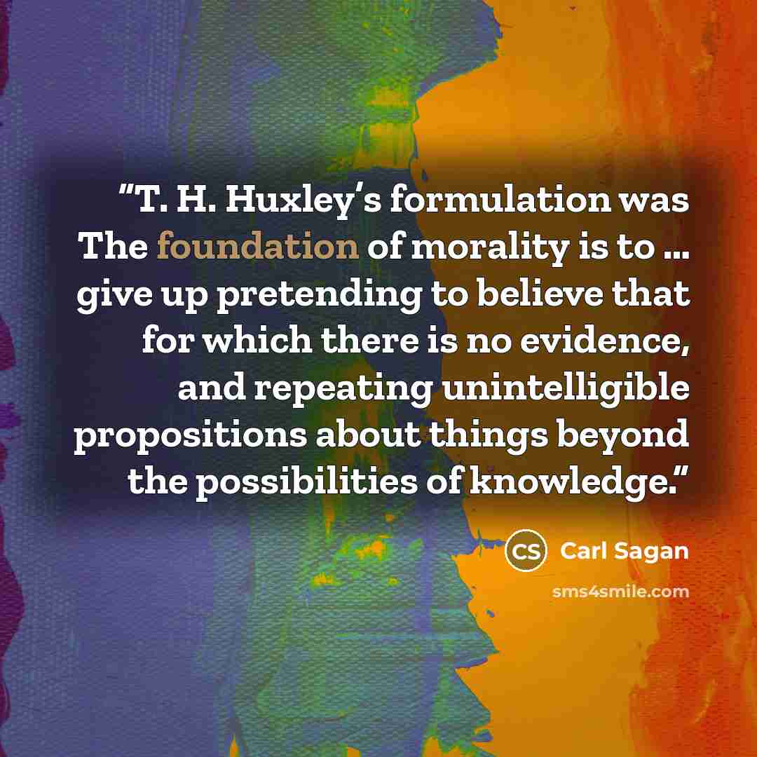 “T. H. Huxley’s formulation was The foundation of morality is to … give up pretending to believe that for which there is no evidence, and repeating unintelligible propositions about things beyond the possibilities of knowledge.” quote by Carl Sagan