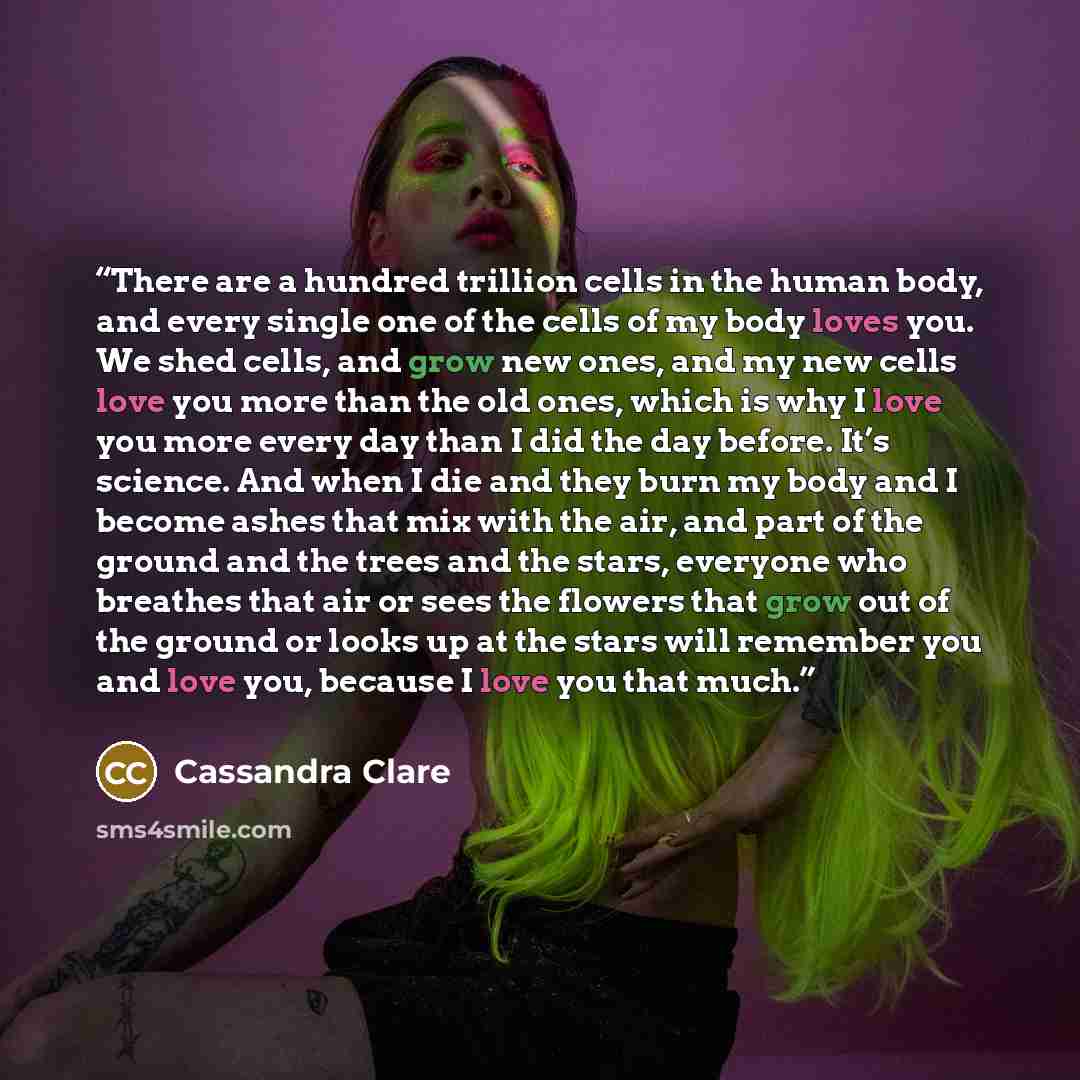 “There are a hundred trillion cells in the human body, and every single one of the cells of my body loves you. We shed cells, and grow new ones, and my new cells love you more than the old ones, which is why I love you more every day than I did the day before. It’s science. And when I die and they…” quote by Cassandra Clare