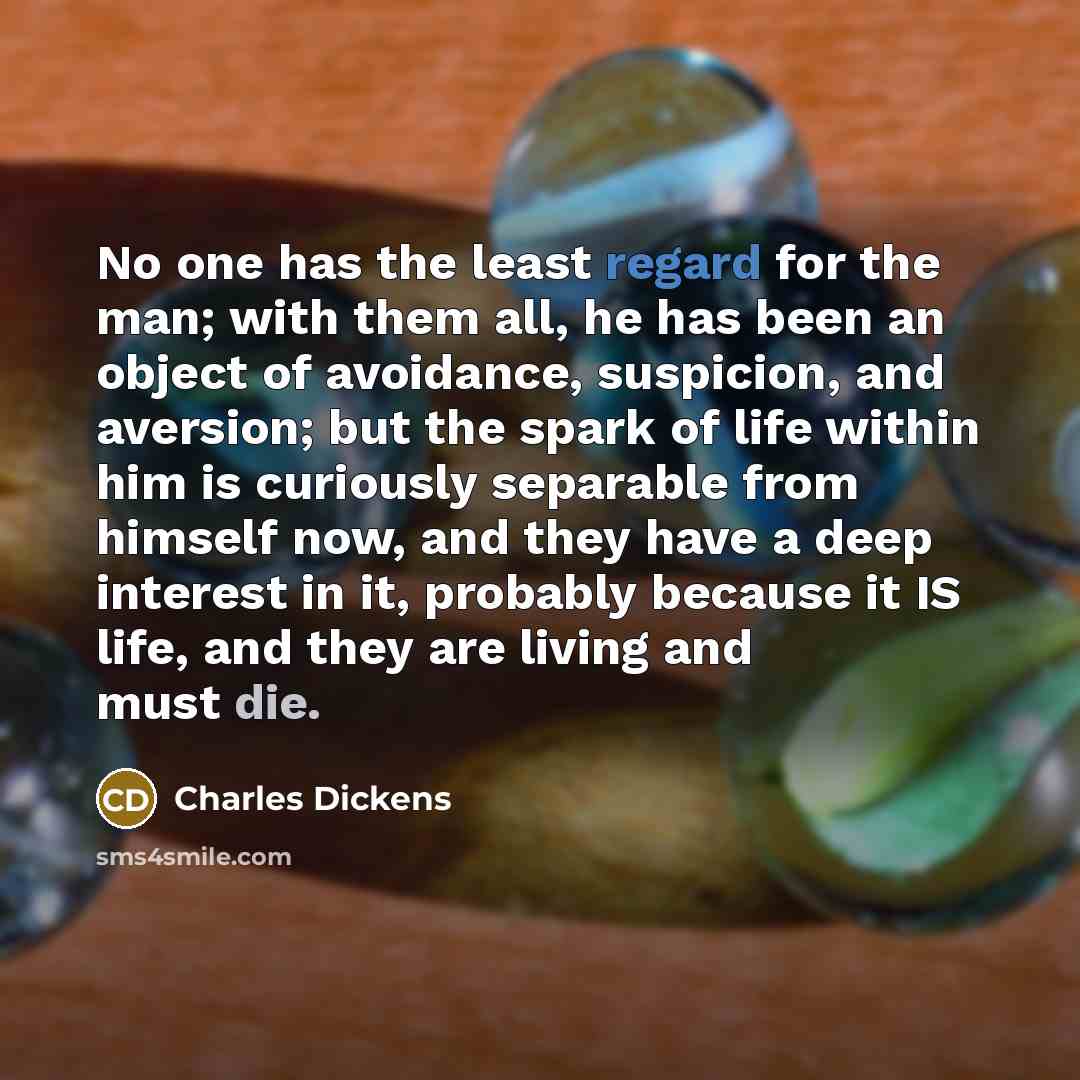 “No one has the least regard for the man; with them all, he has been an object of avoidance, suspicion, and aversion; but the spark of life within him is curiously separable from himself now, and they have a deep interest in it, probably because it IS life, and they are living and must die.” quote by Charles Dickens