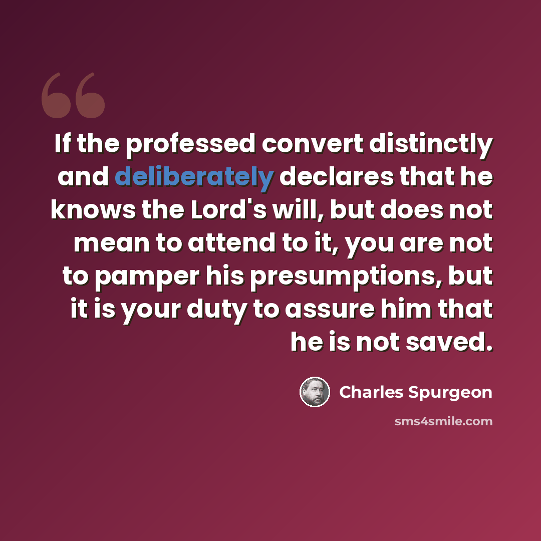 “If the professed convert distinctly and deliberately declares that he knows the Lord's will, but does not mean to attend to it, you are not to pamper his presumptions, but it is your duty to assure him that he is not saved.” quote by Charles Spurgeon
