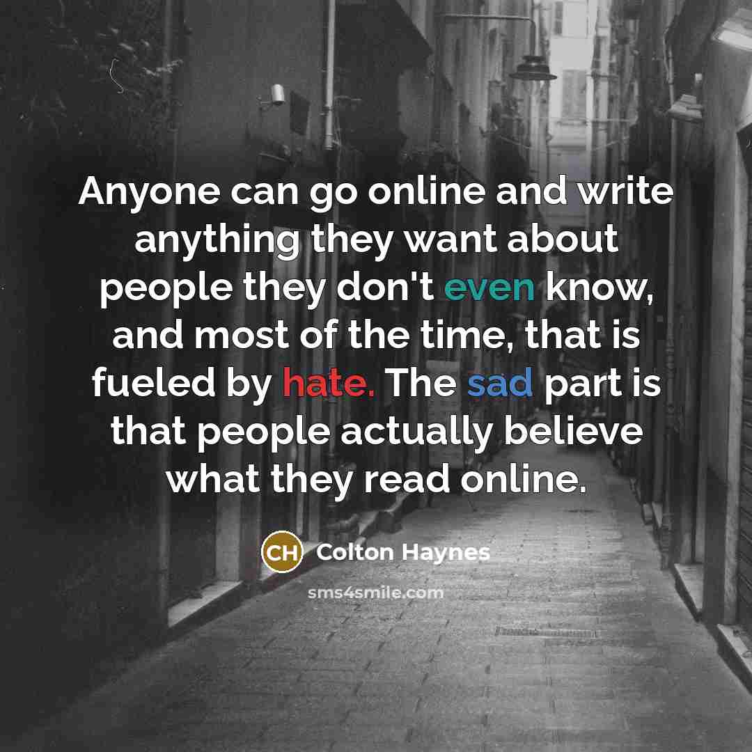 “Anyone can go online and write anything they want about people they don't even know, and most of the time, that is fueled by hate. The sad part is that people actually believe what they read online.” quote by Colton Haynes