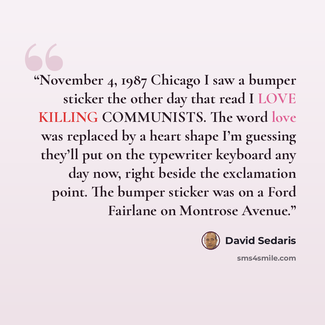 “November 4, 1987 Chicago I saw a bumper sticker the other day that read I LOVE KILLING COMMUNISTS. The word love was replaced by a heart shape I’m guessing they’ll put on the typewriter keyboard any day now, right beside the exclamation point. The bumper sticker was on a Ford Fairlane on Montrose…” quote by David Sedaris