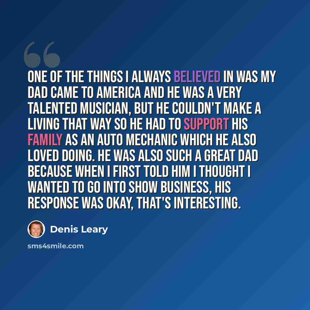 “One of the things I always believed in was my dad came to America and he was a very talented musician, but he couldn't make a living that way so he had to support his family as an auto mechanic which he also loved doing. He was also such a great dad because when I first told him I thought I wanted…” quote by Denis Leary