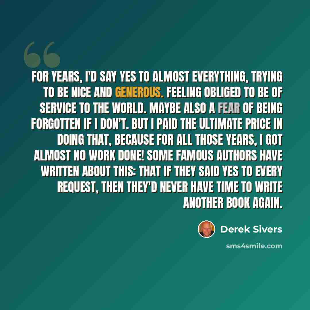 “For years, I'd say yes to almost everything, trying to be nice and generous. Feeling obliged to be of service to the world. Maybe also a fear of being forgotten if I don't. But I paid the ultimate price in doing that, because for all those years, I got almost no work done! Some famous authors have…” quote by Derek Sivers