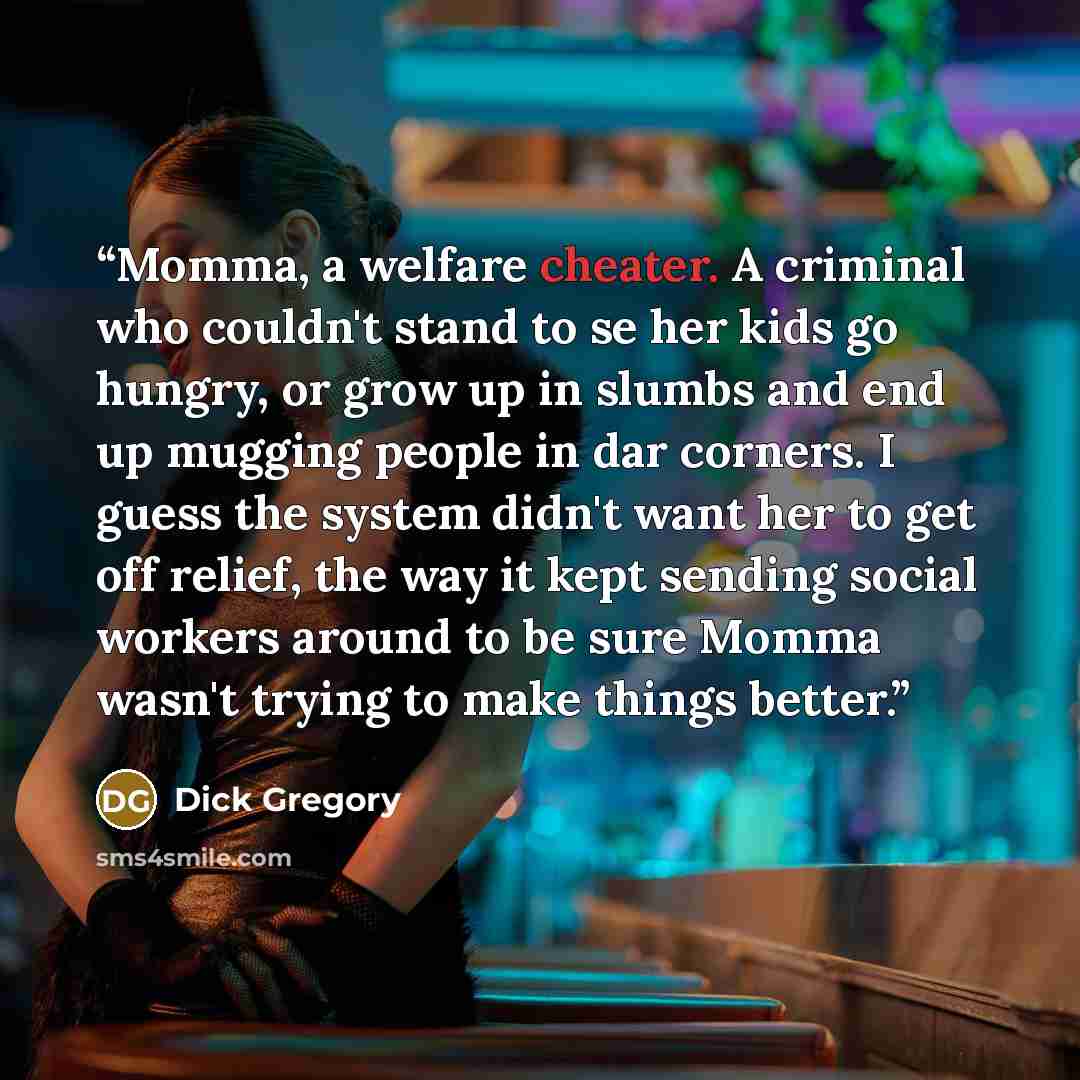 “Momma, a welfare cheater. A criminal who couldn't stand to se her kids go hungry, or grow up in slumbs and end up mugging people in dar corners. I guess the system didn't want her to get off relief, the way it kept sending social workers around to be sure Momma wasn't trying to make things better.” quote by Dick Gregory