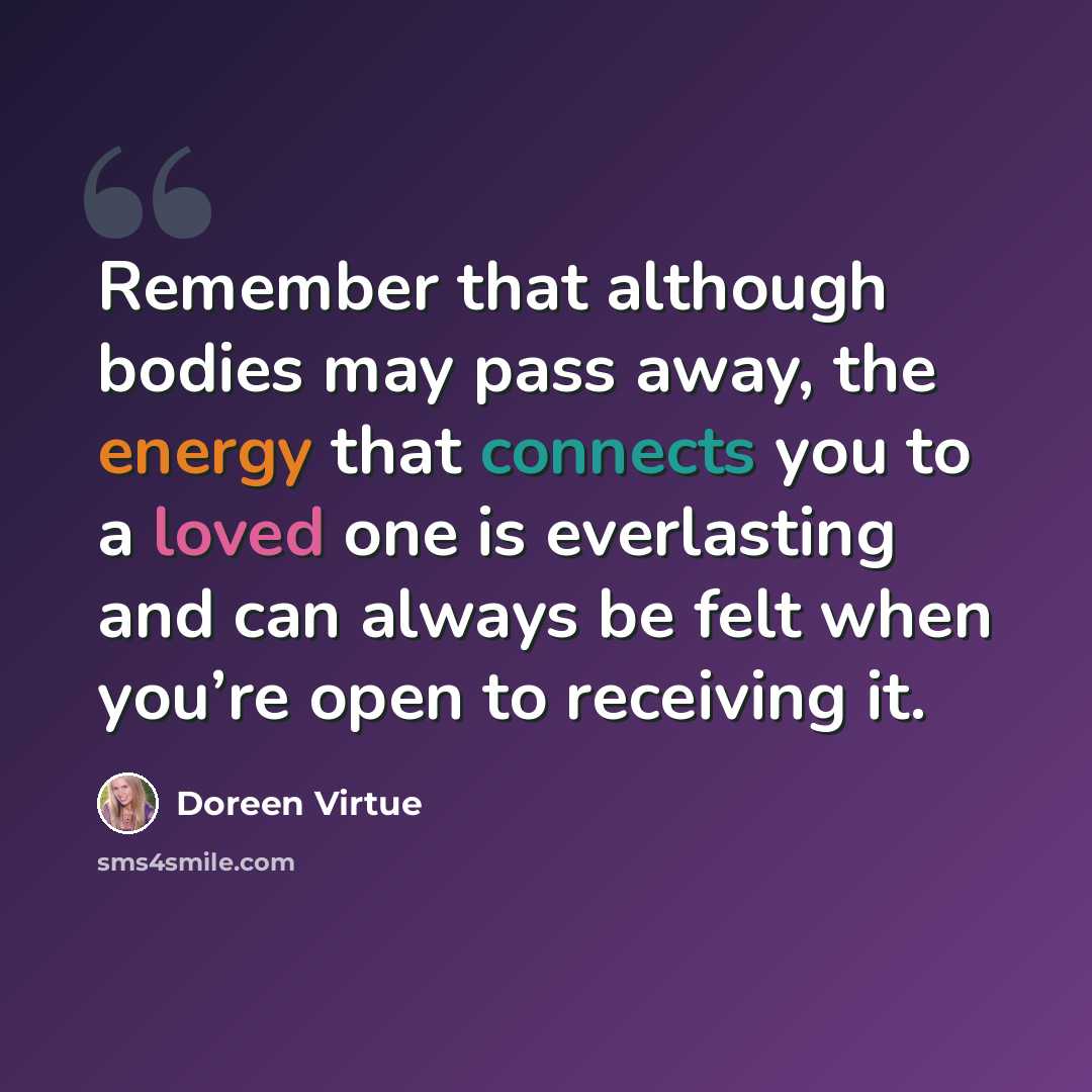 “Remember that although bodies may pass away, the energy that connects you to a loved one is everlasting and can always be felt when you’re open to receiving it.” quote by Doreen Virtue