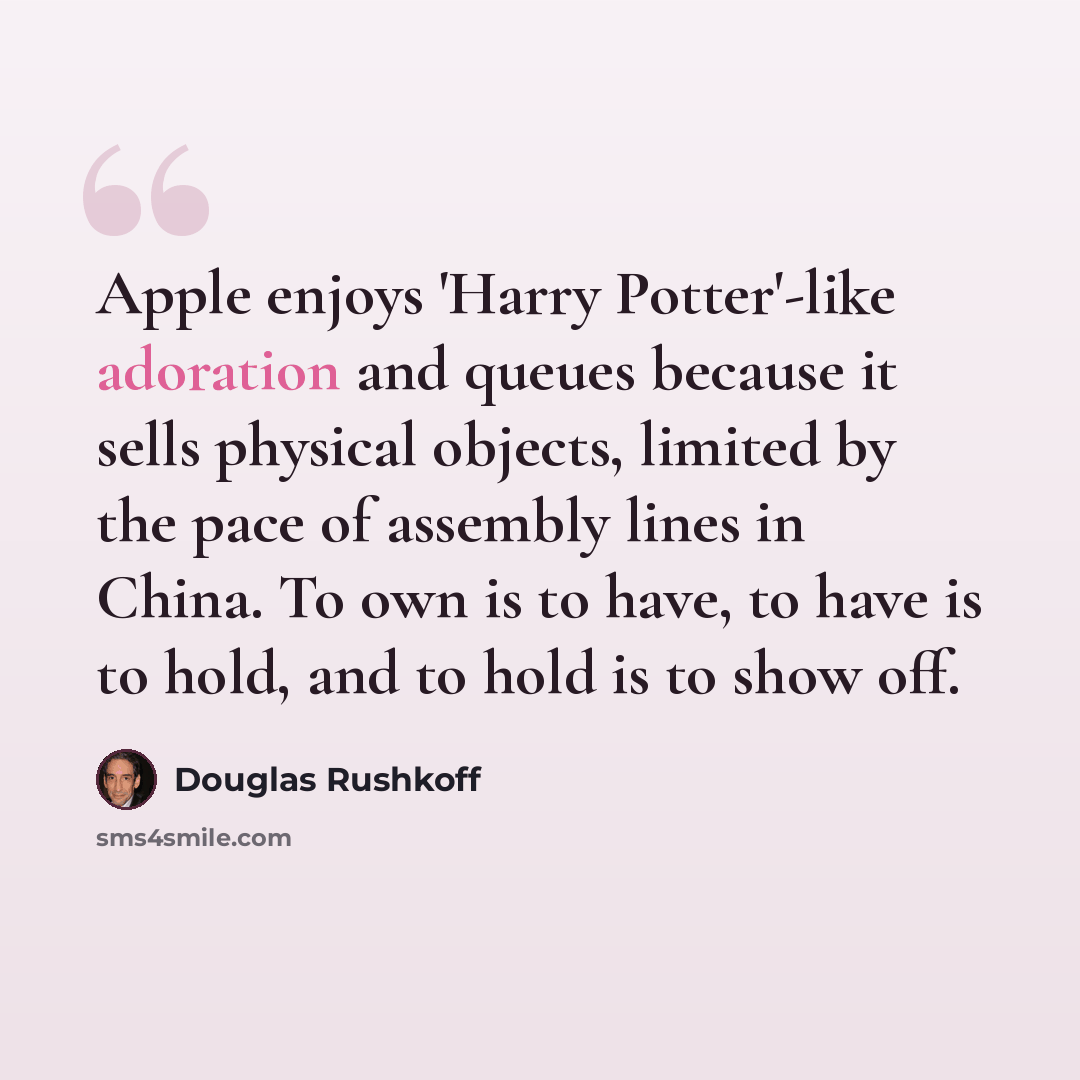 “Apple enjoys 'Harry Potter'-like adoration and queues because it sells physical objects, limited by the pace of assembly lines in China. To own is to have, to have is to hold, and to hold is to show off.” quote by Douglas Rushkoff