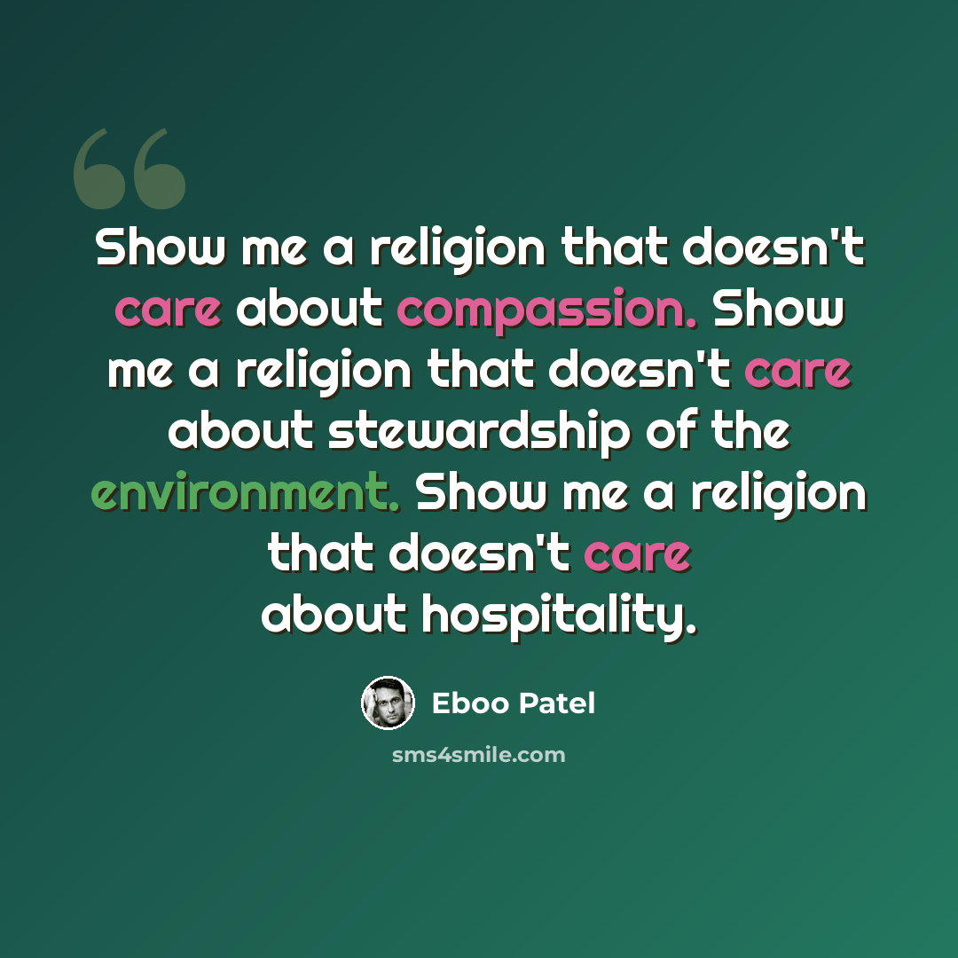 “Show me a religion that doesn't care about compassion. Show me a religion that doesn't care about stewardship of the environment. Show me a religion that doesn't care about hospitality.” quote by Eboo Patel