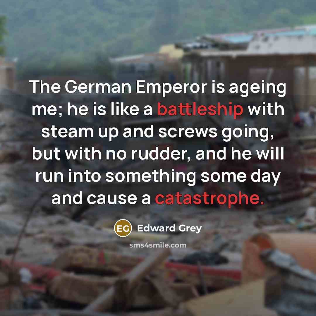“The German Emperor is ageing me; he is like a battleship with steam up and screws going, but with no rudder, and he will run into something some day and cause a catastrophe.” quote by Edward Grey