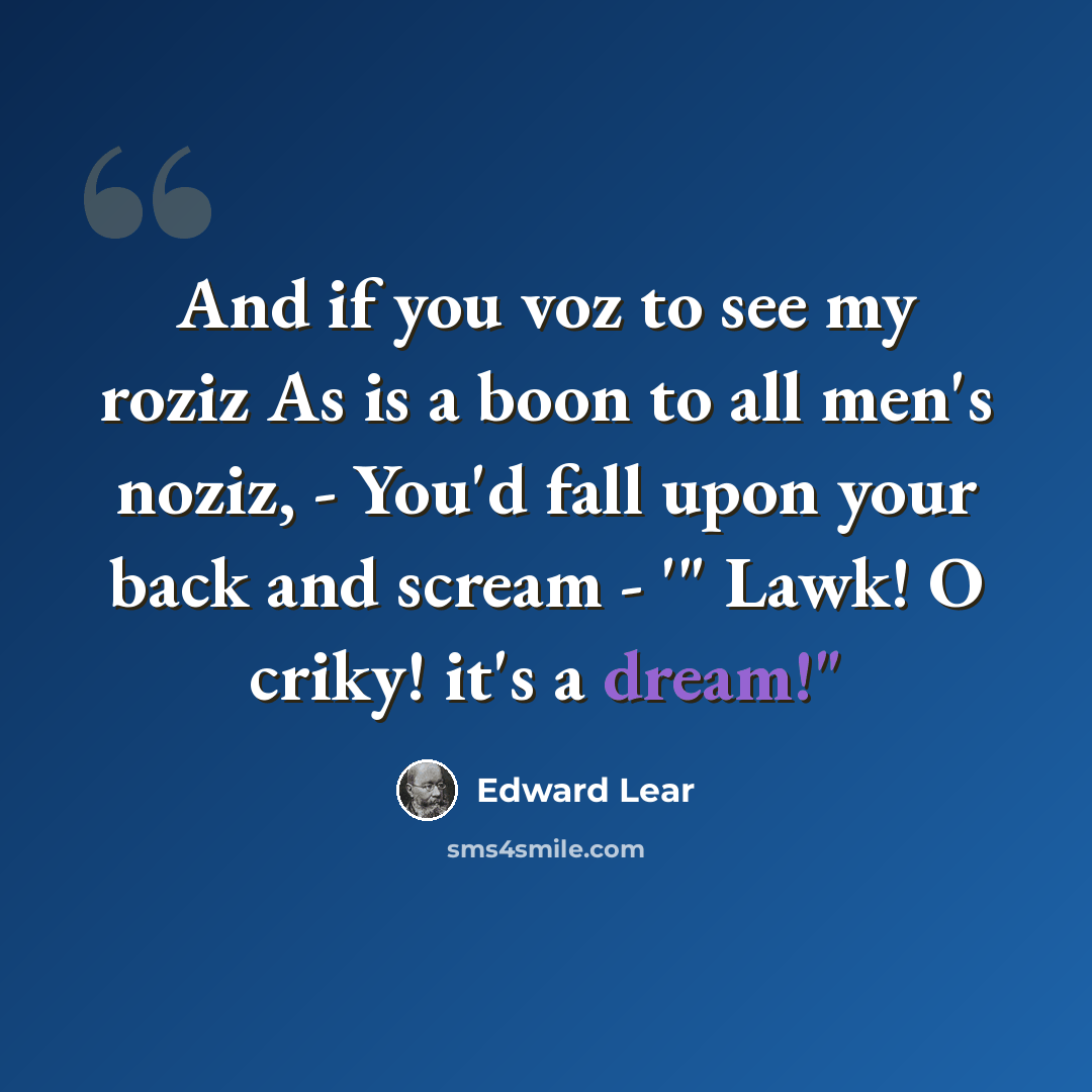 “And if you voz to see my roziz As is a boon to all men's noziz, - You'd fall upon your back and scream - '" Lawk! O criky! it's a dream!"” quote by Edward Lear