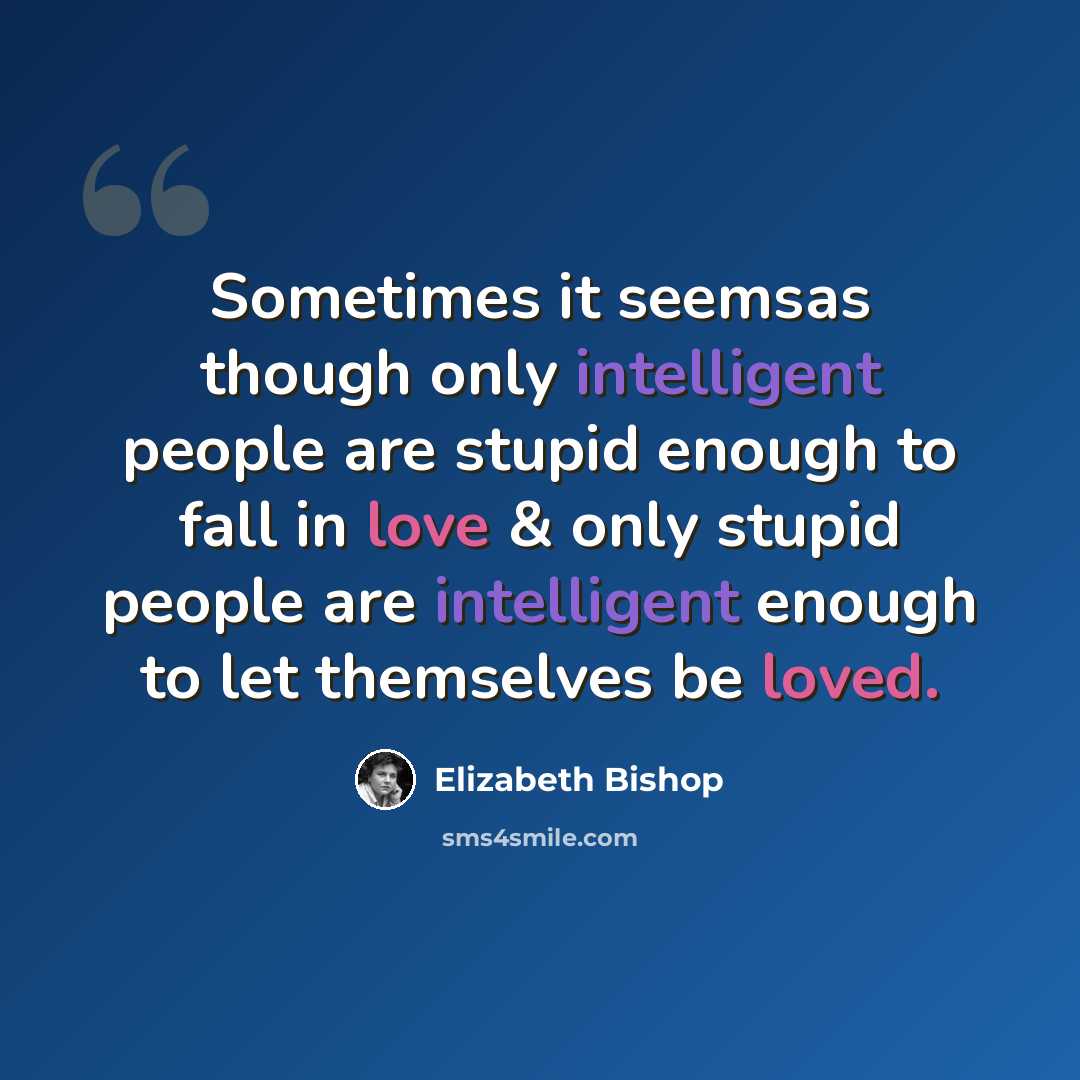 “Sometimes it seemsas though only intelligent people are stupid enough to fall in love & only stupid people are intelligent enough to let themselves be loved.” quote by Elizabeth Bishop