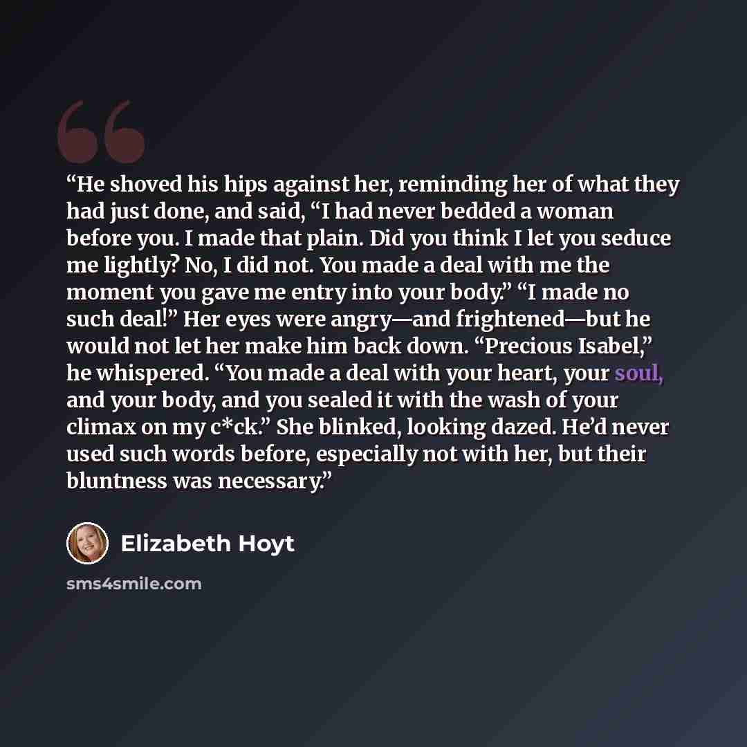 “He shoved his hips against her, reminding her of what they had just done, and said, “I had never bedded a woman before you. I made that plain. Did you think I let you seduce me lightly? No, I did not. You made a deal with me the moment you gave me entry into your body.” “I made no such deal!” Her…” quote by Elizabeth Hoyt