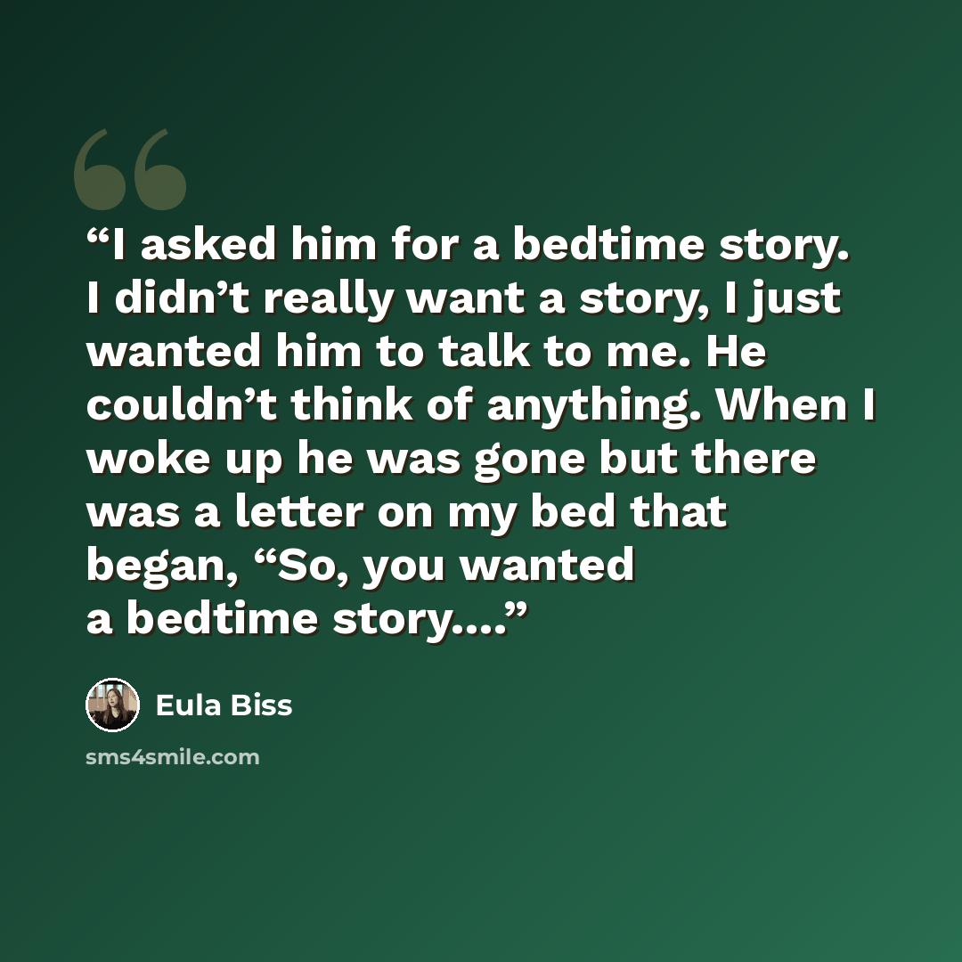 “I asked him for a bedtime story. I didn’t really want a story, I just wanted him to talk to me. He couldn’t think of anything. When I woke up he was gone but there was a letter on my bed that began, “So, you wanted a bedtime story….” quote by Eula Biss
