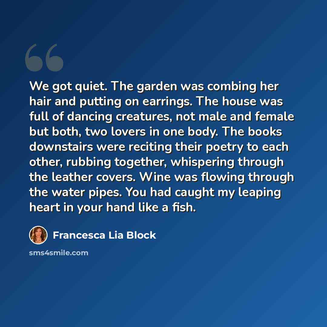 “We got quiet. The garden was combing her hair and putting on earrings. The house was full of dancing creatures, not male and female but both, two lovers in one body. The books downstairs were reciting their poetry to each other, rubbing together, whispering through the leather covers. Wine was…” quote by Francesca Lia Block