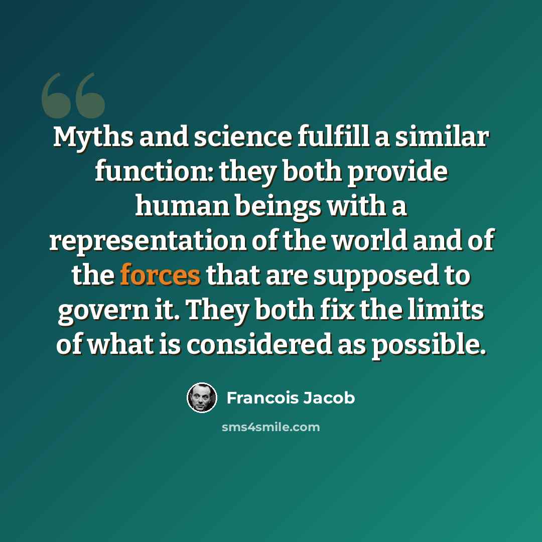 “Myths and science fulfill a similar function: they both provide human beings with a representation of the world and of the forces that are supposed to govern it. They both fix the limits of what is considered as possible.” quote by Francois Jacob