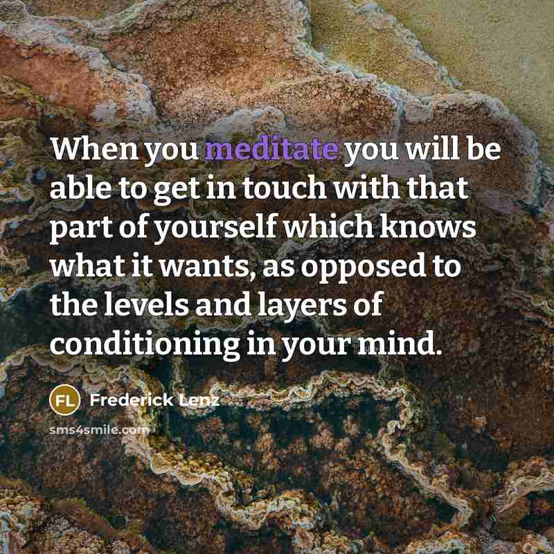 “When you meditate you will be able to get in touch with that part of yourself which knows what it wants, as opposed to the levels and layers of conditioning in your mind.” quote by Frederick Lenz