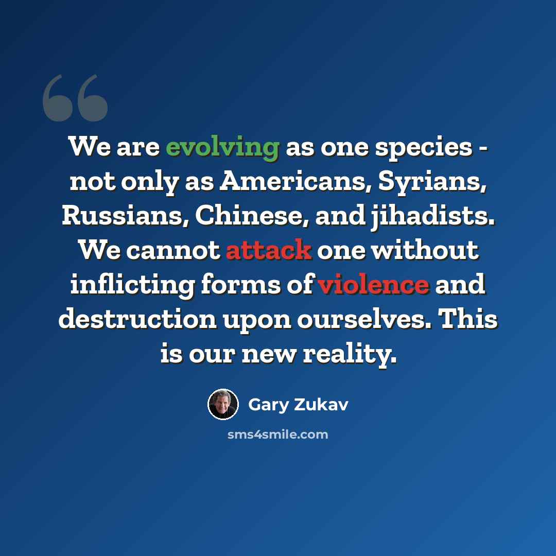 “We are evolving as one species - not only as Americans, Syrians, Russians, Chinese, and jihadists. We cannot attack one without inflicting forms of violence and destruction upon ourselves. This is our new reality.” quote by Gary Zukav