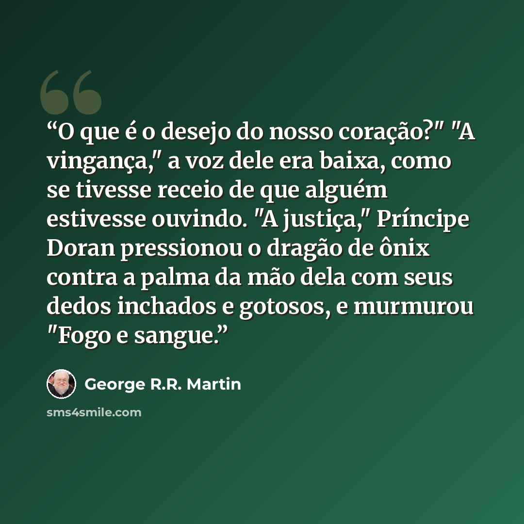 “O que é o desejo do nosso coração?" "A vingança," a voz dele era baixa, como se tivesse receio de que alguém estivesse ouvindo. "A justiça," Príncipe Doran pressionou o dragão de ônix contra a palma da mão dela com seus dedos inchados e gotosos, e murmurou "Fogo e sangue.” quote by George R.R. Martin