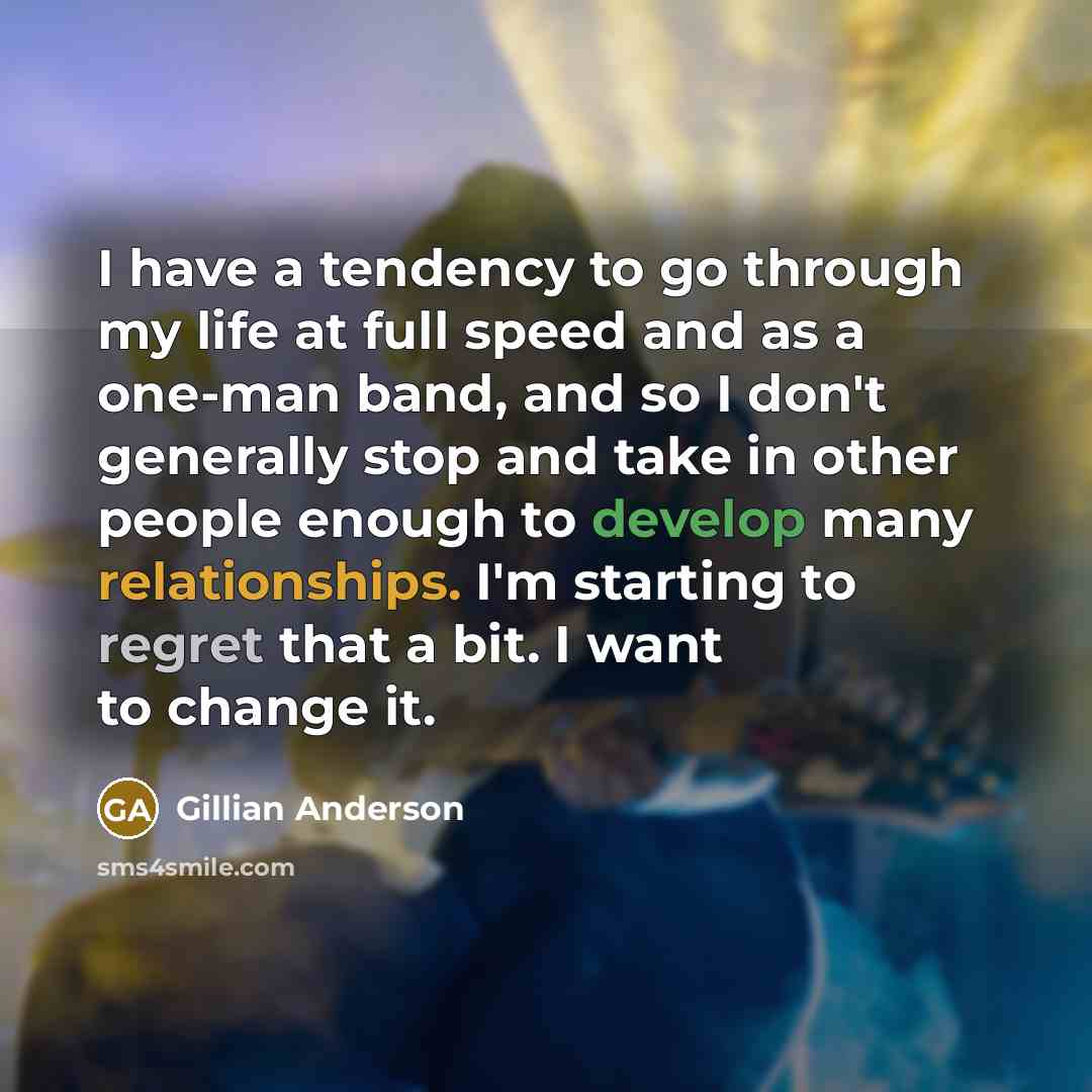 “I have a tendency to go through my life at full speed and as a one-man band, and so I don't generally stop and take in other people enough to develop many relationships. I'm starting to regret that a bit. I want to change it.” quote by Gillian Anderson
