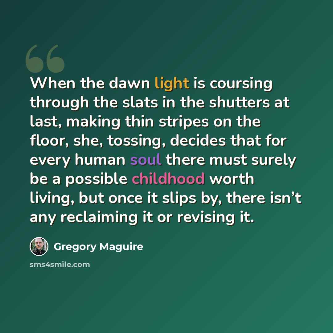 “When the dawn light is coursing through the slats in the shutters at last, making thin stripes on the floor, she, tossing, decides that for every human soul there must surely be a possible childhood worth living, but once it slips by, there isn’t any reclaiming it or revising it.” quote by Gregory Maguire