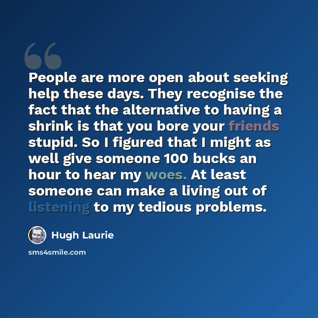 “People are more open about seeking help these days. They recognise the fact that the alternative to having a shrink is that you bore your friends stupid. So I figured that I might as well give someone 100 bucks an hour to hear my woes. At least someone can make a living out of listening to my…” quote by Hugh Laurie
