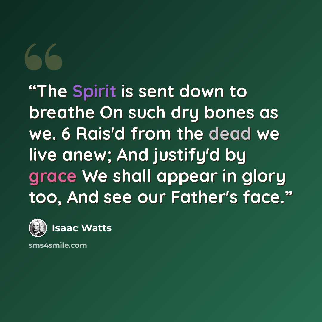 “The Spirit is sent down to breathe On such dry bones as we. 6 Rais'd from the dead we live anew; And justify'd by grace We shall appear in glory too, And see our Father's face.” quote by Isaac Watts