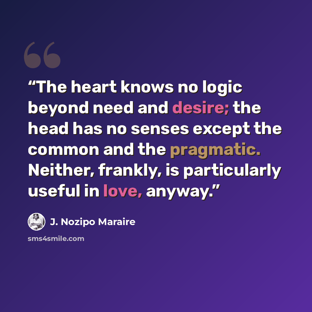 “The heart knows no logic beyond need and desire; the head has no senses except the common and the pragmatic. Neither, frankly, is particularly useful in love, anyway.” quote by J. Nozipo Maraire