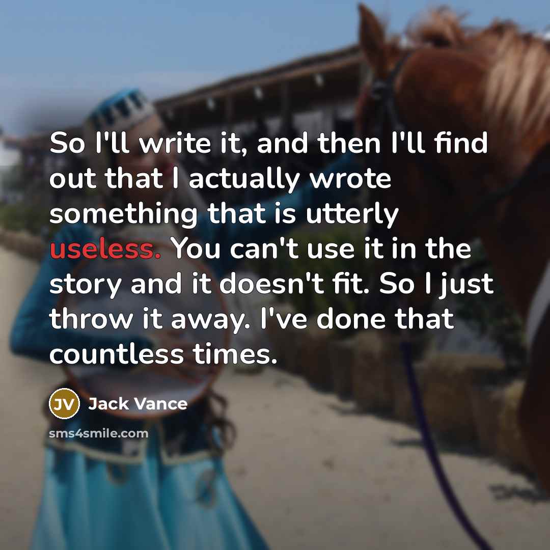 “So I'll write it, and then I'll find out that I actually wrote something that is utterly useless. You can't use it in the story and it doesn't fit. So I just throw it away. I've done that countless times.” quote by Jack Vance