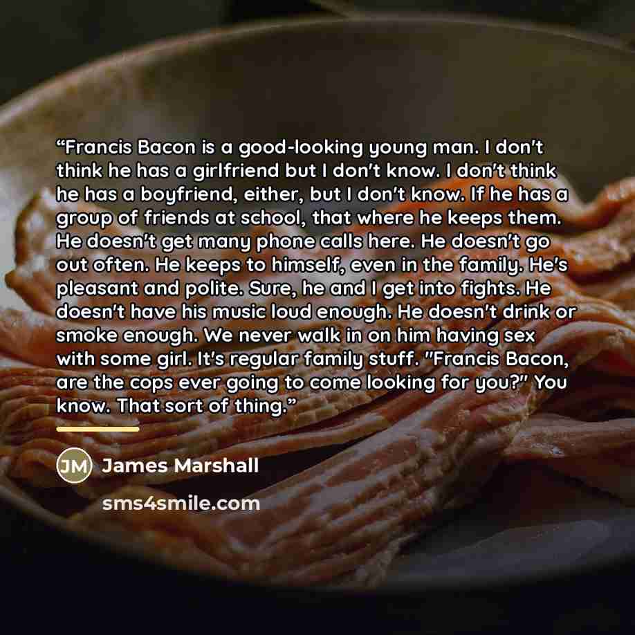 “Francis Bacon is a good-looking young man. I don't think he has a girlfriend but I don't know. I don't think he has a boyfriend, either, but I don't know. If he has a group of friends at school, that where he keeps them. He doesn't get many phone calls here. He doesn't go out often. He keeps to…” quote by James Marshall