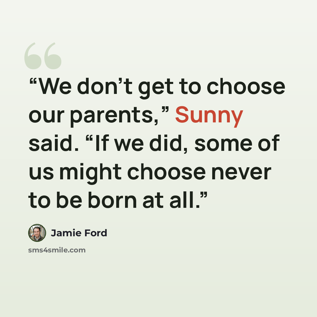 “We don’t get to choose our parents,” Sunny said. “If we did, some of us might choose never to be born at all.” quote by Jamie Ford