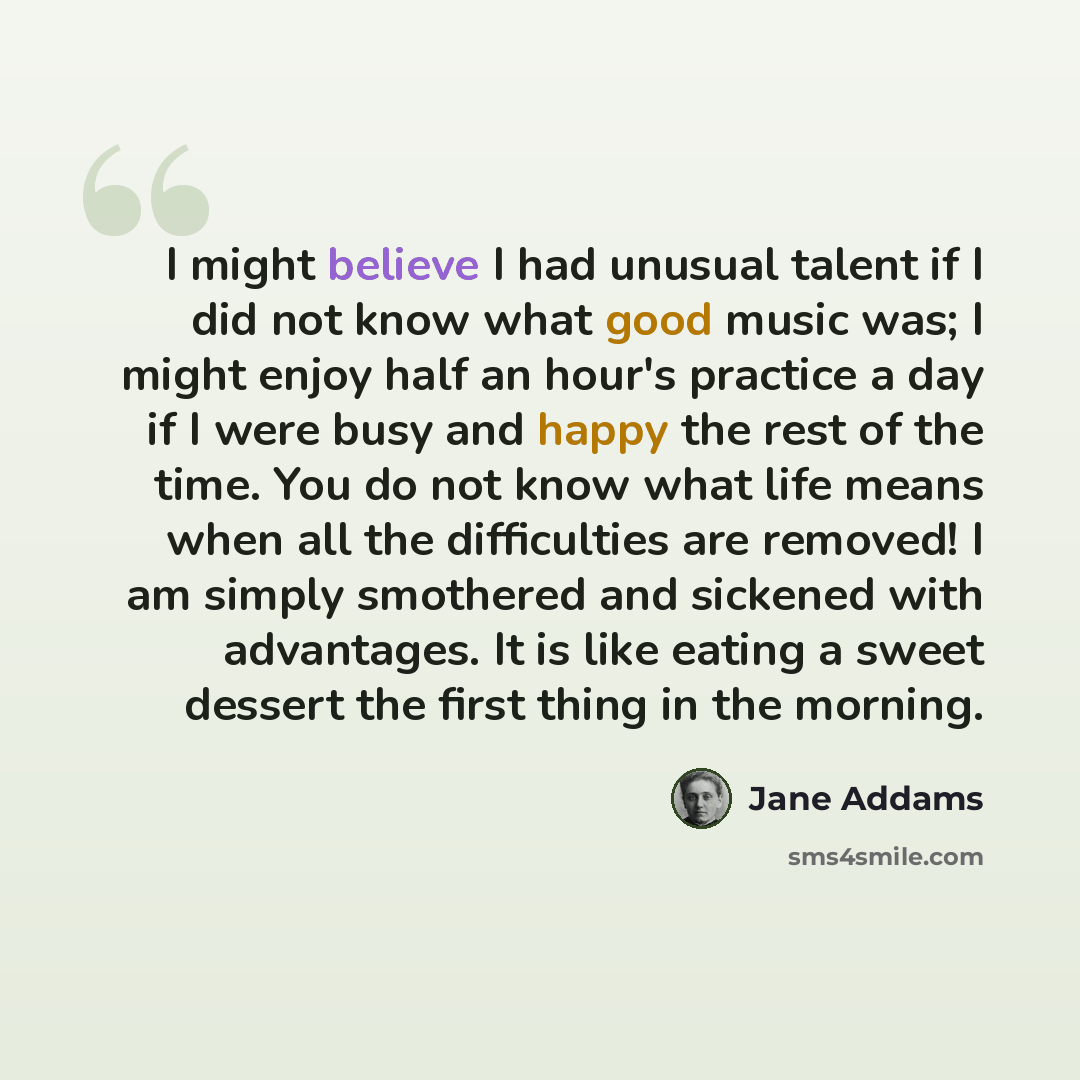 “I might believe I had unusual talent if I did not know what good music was; I might enjoy half an hour's practice a day if I were busy and happy the rest of the time. You do not know what life means when all the difficulties are removed! I am simply smothered and sickened with advantages. It is…” quote by Jane Addams