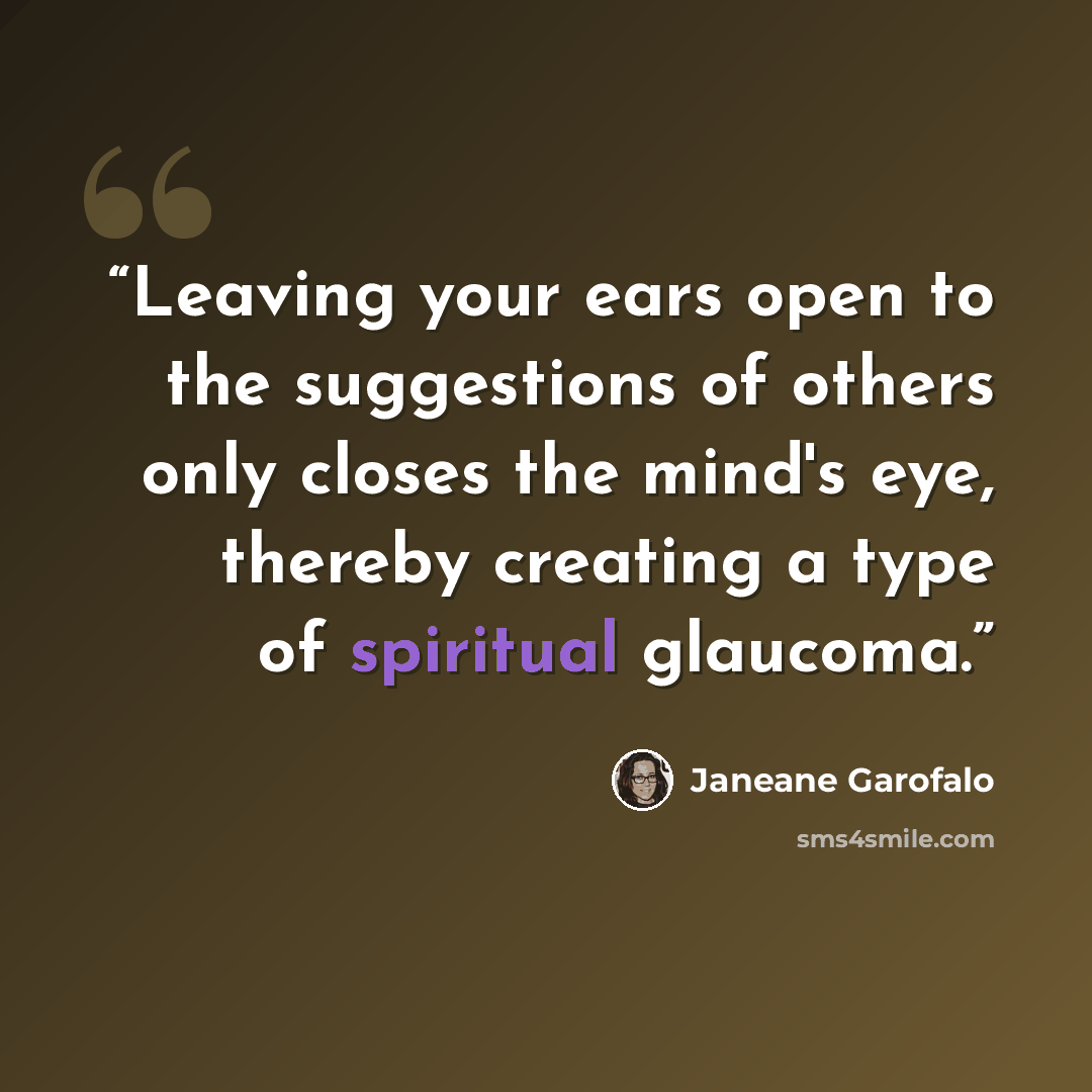 “Leaving your ears open to the suggestions of others only closes the mind's eye, thereby creating a type of spiritual glaucoma.” quote by Janeane Garofalo