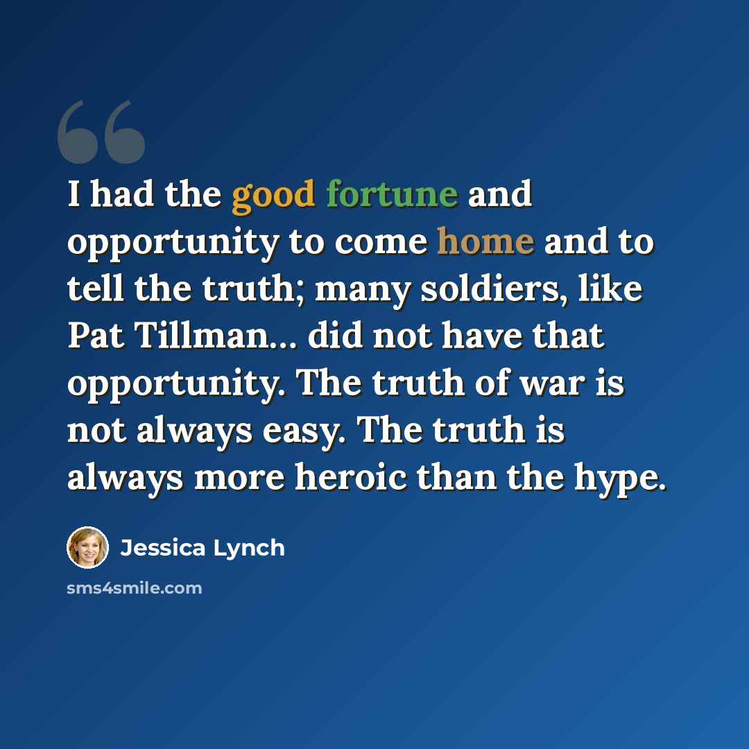 “I had the good fortune and opportunity to come home and to tell the truth; many soldiers, like Pat Tillman… did not have that opportunity. The truth of war is not always easy. The truth is always more heroic than the hype.” quote by Jessica Lynch