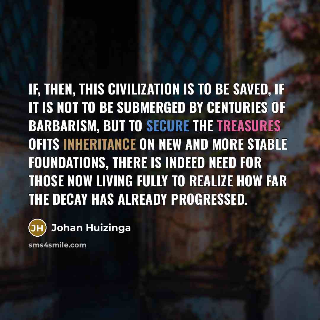 “If, then, this civilization is to be saved, if it is not to be submerged by centuries of barbarism, but to secure the treasures ofits inheritance on new and more stable foundations, there is indeed need for those now living fully to realize how far the decay has already progressed.” quote by Johan Huizinga