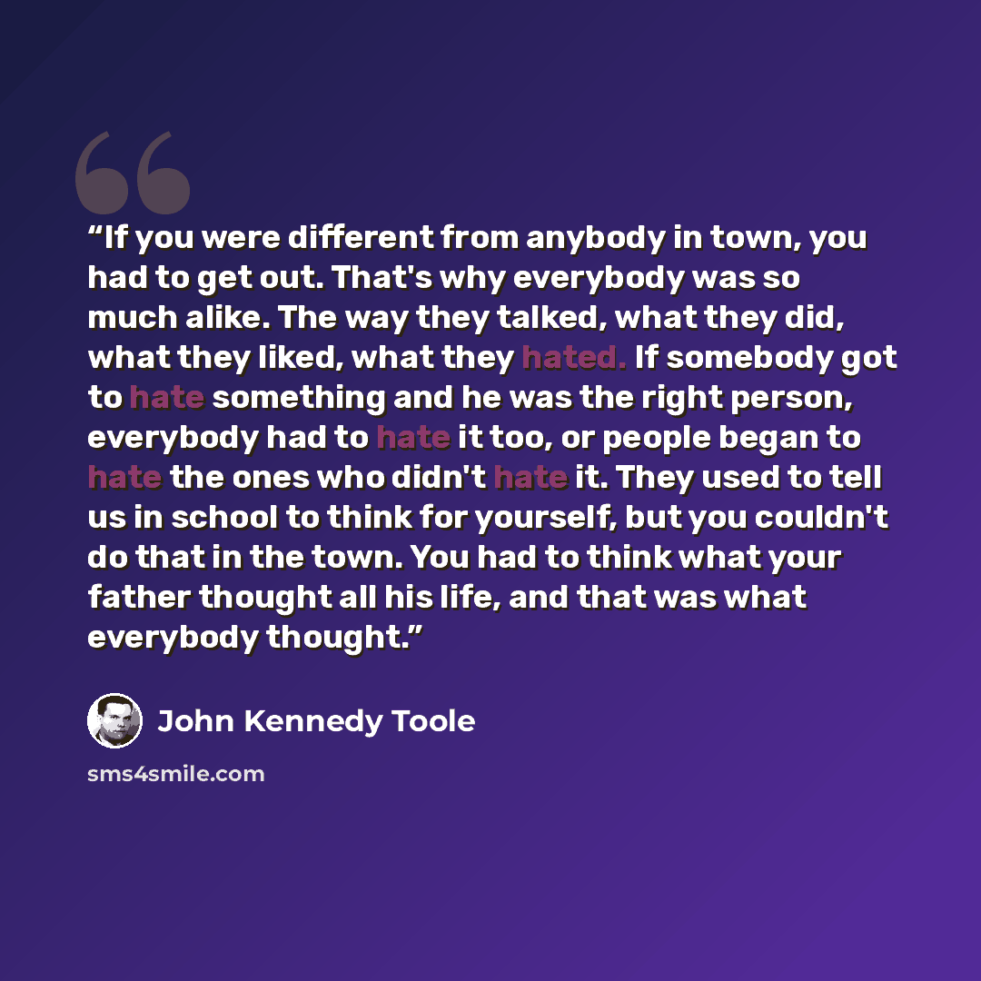 “If you were different from anybody in town, you had to get out. That's why everybody was so much alike. The way they talked, what they did, what they liked, what they hated. If somebody got to hate something and he was the right person, everybody had to hate it too, or people began to hate the…” quote by John Kennedy Toole