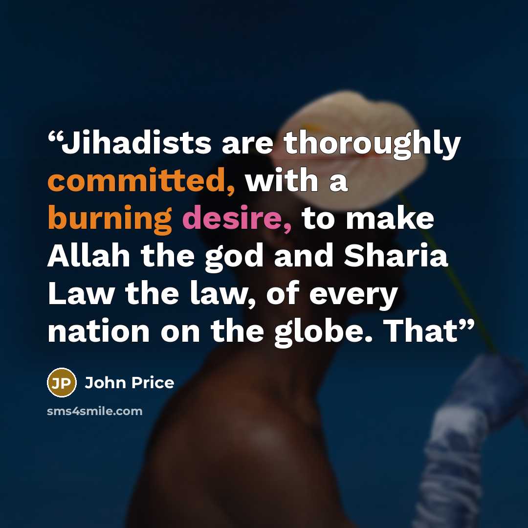 “Jihadists are thoroughly committed, with a burning desire, to make Allah the god and Sharia Law the law, of every nation on the globe. That” quote by John Price