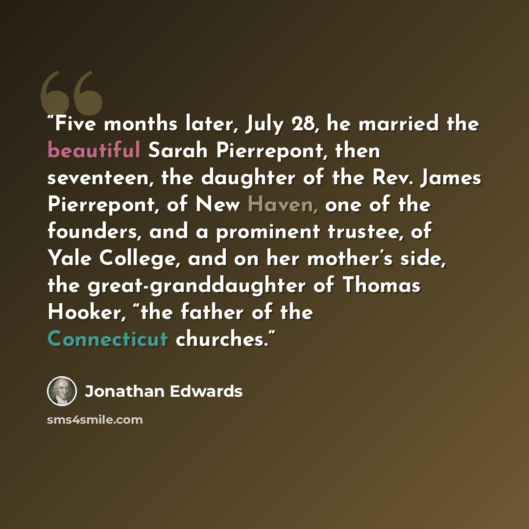 “Five months later, July 28, he married the beautiful Sarah Pierrepont, then seventeen, the daughter of the Rev. James Pierrepont, of New Haven, one of the founders, and a prominent trustee, of Yale College, and on her mother’s side, the great-granddaughter of Thomas Hooker, “the father of the…” quote by Jonathan Edwards